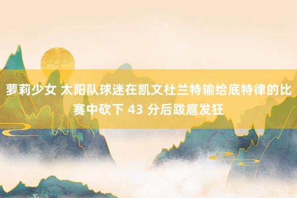 萝莉少女 太阳队球迷在凯文杜兰特输给底特律的比赛中砍下 43 分后跋扈发狂