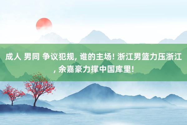 成人 男同 争议犯规， 谁的主场! 浙江男篮力压浙江， 余嘉豪力撑中国库里!