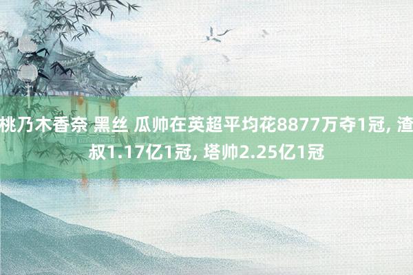 桃乃木香奈 黑丝 瓜帅在英超平均花8877万夺1冠， 渣叔1.17亿1冠， 塔帅2.25亿1冠