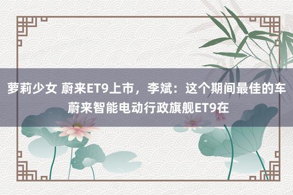 萝莉少女 蔚来ET9上市，李斌：这个期间最佳的车 蔚来智能电动行政旗舰ET9在