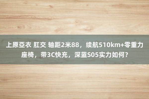 上原亞衣 肛交 轴距2米88，续航510km+零重力座椅，带3C快充，深蓝S05实力如何？