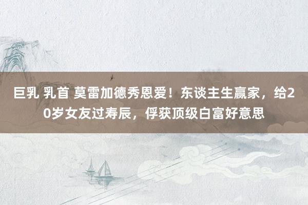 巨乳 乳首 莫雷加德秀恩爱！东谈主生赢家，给20岁女友过寿辰，俘获顶级白富好意思