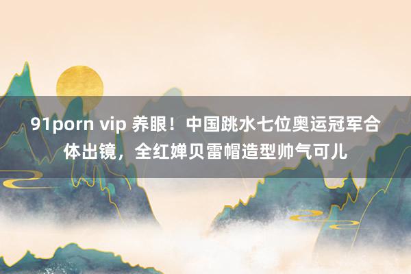91porn vip 养眼！中国跳水七位奥运冠军合体出镜，全红婵贝雷帽造型帅气可儿