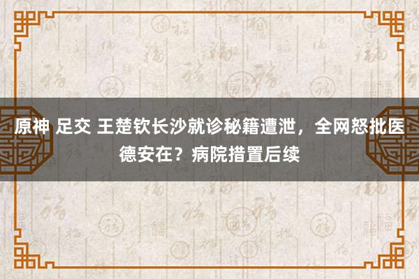 原神 足交 王楚钦长沙就诊秘籍遭泄，全网怒批医德安在？病院措置后续