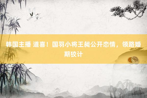 韩国主播 道喜！国羽小将王昶公开恋情，领路婚期狡计