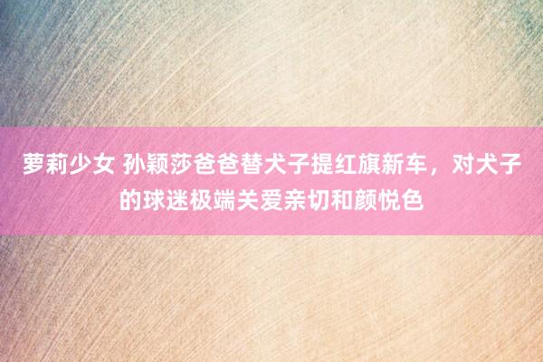 萝莉少女 孙颖莎爸爸替犬子提红旗新车，对犬子的球迷极端关爱亲切和颜悦色