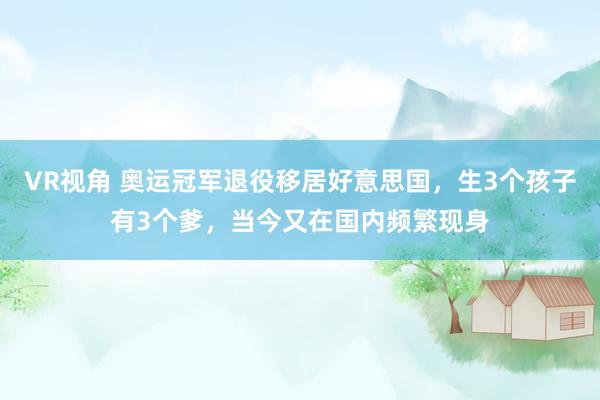 VR视角 奥运冠军退役移居好意思国，生3个孩子有3个爹，当今又在国内频繁现身