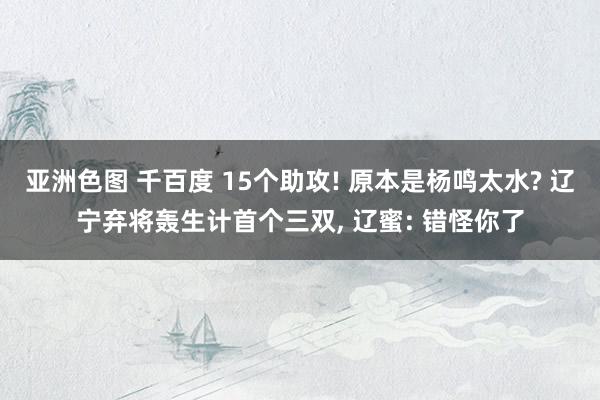 亚洲色图 千百度 15个助攻! 原本是杨鸣太水? 辽宁弃将轰生计首个三双， 辽蜜: 错怪你了