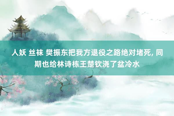 人妖 丝袜 樊振东把我方退役之路绝对堵死， 同期也给林诗栋王楚钦浇了盆冷水
