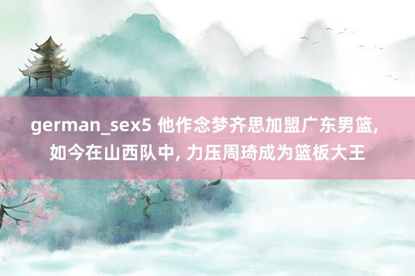 german_sex5 他作念梦齐思加盟广东男篮， 如今在山西队中， 力压周琦成为篮板大王