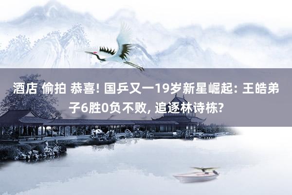 酒店 偷拍 恭喜! 国乒又一19岁新星崛起: 王皓弟子6胜0负不败， 追逐林诗栋?