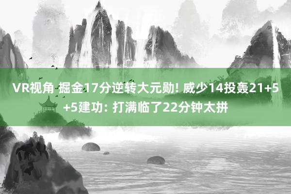 VR视角 掘金17分逆转大元勋! 威少14投轰21+5+5建功: 打满临了22分钟太拼
