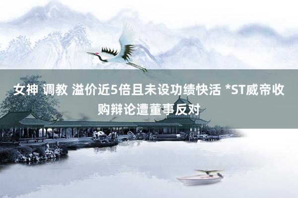 女神 调教 溢价近5倍且未设功绩快活 *ST威帝收购辩论遭董事反对