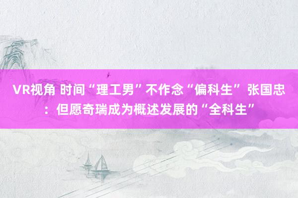 VR视角 时间“理工男”不作念“偏科生” 张国忠：但愿奇瑞成为概述发展的“全科生”