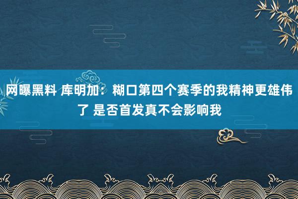 网曝黑料 库明加：糊口第四个赛季的我精神更雄伟了 是否首发真不会影响我