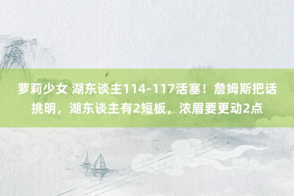 萝莉少女 湖东谈主114-117活塞！詹姆斯把话挑明，湖东谈主有2短板，浓眉要更动2点