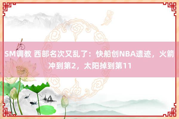 SM调教 西部名次又乱了：快船创NBA遗迹，火箭冲到第2，太阳掉到第11