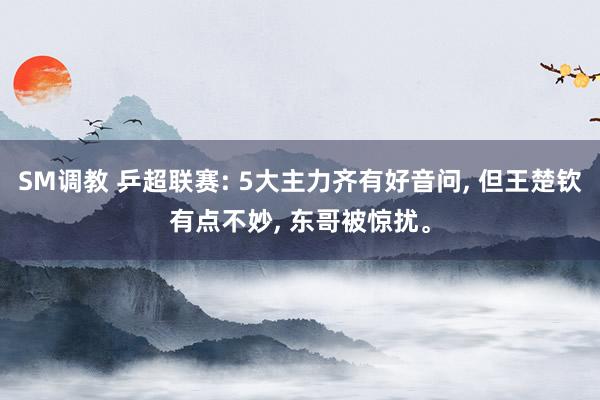 SM调教 乒超联赛: 5大主力齐有好音问， 但王楚钦有点不妙， 东哥被惊扰。