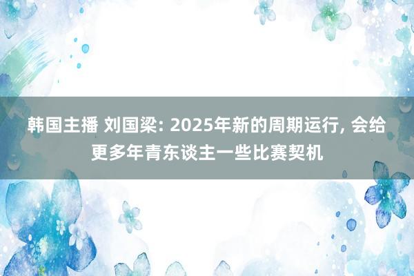 韩国主播 刘国梁: 2025年新的周期运行， 会给更多年青东谈主一些比赛契机