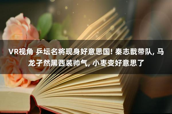 VR视角 乒坛名将现身好意思国! 秦志戬带队， 马龙孑然黑西装帅气， 小枣变好意思了