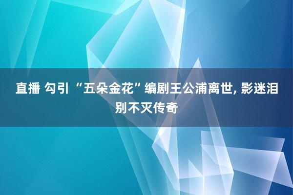 直播 勾引 “五朵金花”编剧王公浦离世， 影迷泪别不灭传奇