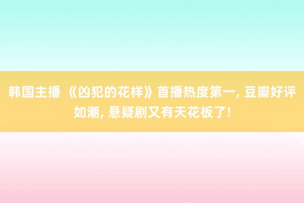 韩国主播 《凶犯的花样》首播热度第一， 豆瓣好评如潮， 悬疑剧又有天花板了!
