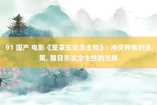 91 国产 电影《笼罩东说念主物》: 冲突种族的藩篱， 醒目东说念主性的光辉