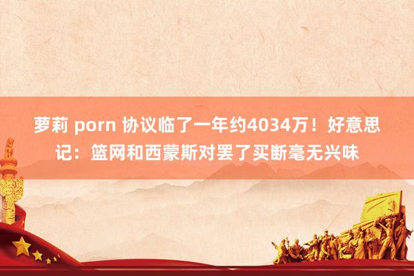 萝莉 porn 协议临了一年约4034万！好意思记：篮网和西蒙斯对罢了买断毫无兴味