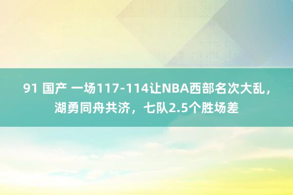 91 国产 一场117-114让NBA西部名次大乱，湖勇同舟共济，七队2.5个胜场差