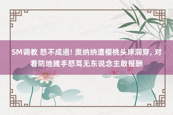 SM调教 怒不成遏! 奥纳纳遭樱桃头球洞穿， 对着防地摊手怒骂无东说念主敢报酬