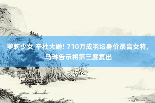 萝莉少女 辛杜大婚! 710万成羽坛身价最高女将， 马琳告示将第三度复出
