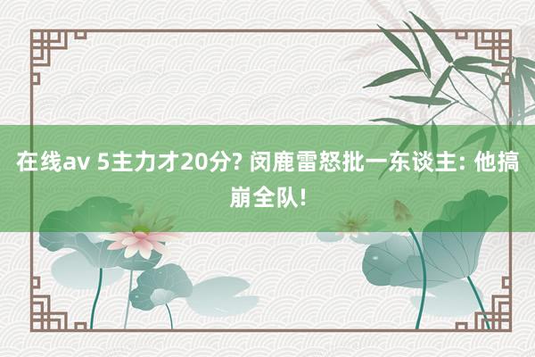 在线av 5主力才20分? 闵鹿雷怒批一东谈主: 他搞崩全队!