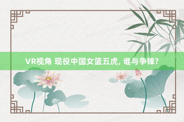 VR视角 现役中国女篮五虎， 谁与争锋?