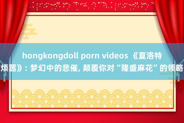 hongkongdoll porn videos 《夏洛特烦嚣》: 梦幻中的悲催， 颠覆你对“隆盛麻花”的领略