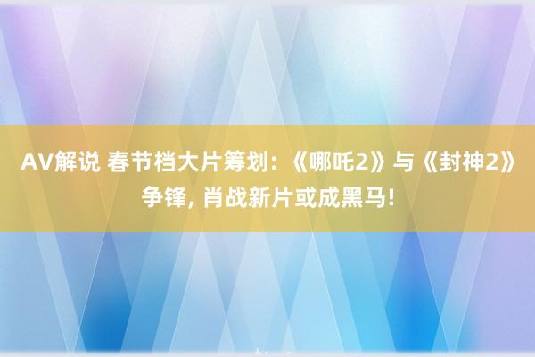 AV解说 春节档大片筹划: 《哪吒2》与《封神2》争锋， 肖战新片或成黑马!