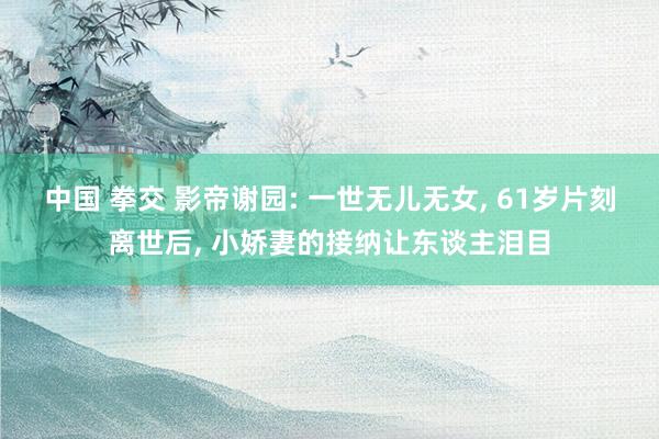 中国 拳交 影帝谢园: 一世无儿无女， 61岁片刻离世后， 小娇妻的接纳让东谈主泪目