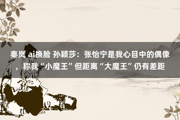秦岚 ai换脸 孙颖莎：张怡宁是我心目中的偶像，称我“小魔王”但距离“大魔王”仍有差距