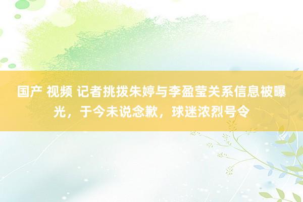 国产 视频 记者挑拨朱婷与李盈莹关系信息被曝光，于今未说念歉，球迷浓烈号令