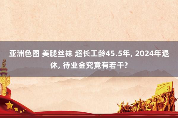 亚洲色图 美腿丝袜 超长工龄45.5年， 2024年退休， 待业金究竟有若干?