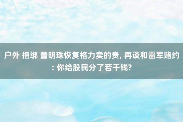 户外 捆绑 董明珠恢复格力卖的贵， 再谈和雷军赌约: 你给股民分了若干钱?