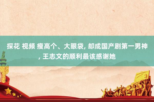 探花 视频 瘦高个、大眼袋， 却成国产剧第一男神， 王志文的顺利最该感谢她