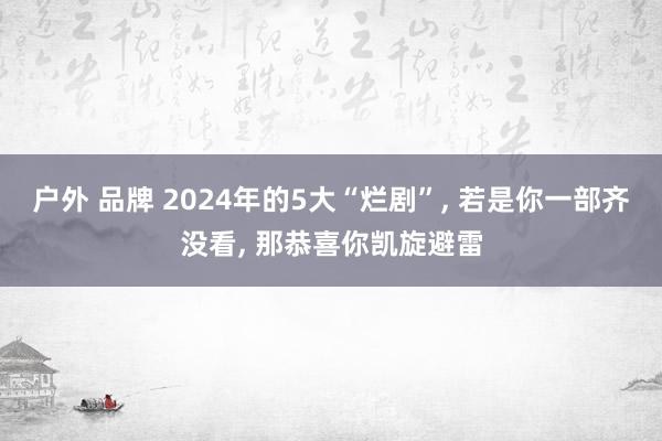 户外 品牌 2024年的5大“烂剧”， 若是你一部齐没看， 那恭喜你凯旋避雷