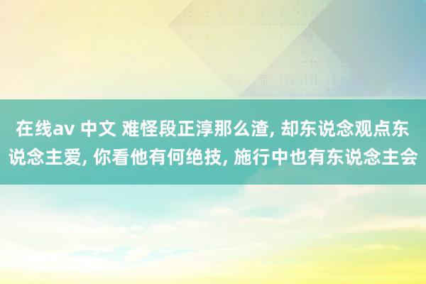 在线av 中文 难怪段正淳那么渣， 却东说念观点东说念主爱， 你看他有何绝技， 施行中也有东说念主会