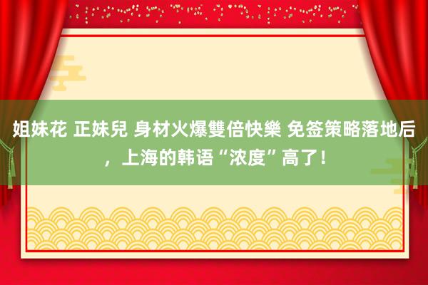 姐妹花 正妹兒 身材火爆雙倍快樂 免签策略落地后，上海的韩语“浓度”高了！