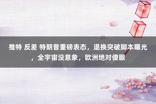 推特 反差 特朗普重磅表态，退换突破脚本曝光，全宇宙没意象，欧洲绝对傻眼