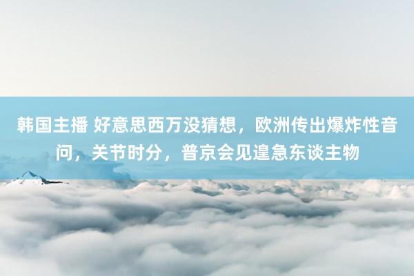 韩国主播 好意思西万没猜想，欧洲传出爆炸性音问，关节时分，普京会见遑急东谈主物