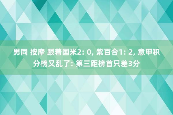 男同 按摩 跟着国米2: 0， 紫百合1: 2， 意甲积分榜又乱了: 第三距榜首只差3分