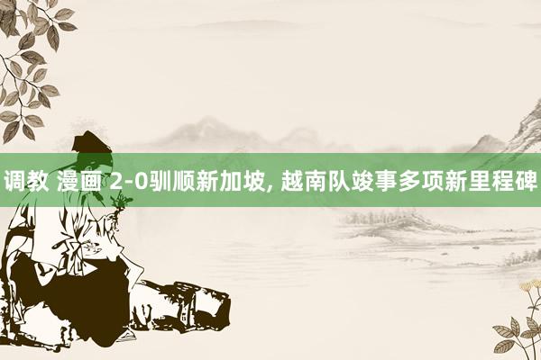 调教 漫画 2-0驯顺新加坡， 越南队竣事多项新里程碑