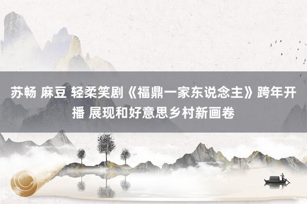 苏畅 麻豆 轻柔笑剧《福鼎一家东说念主》跨年开播 展现和好意思乡村新画卷