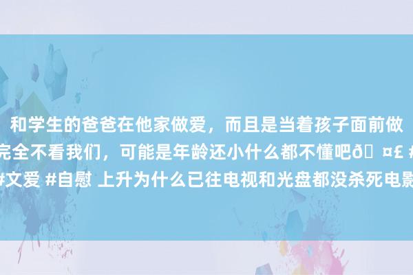 和学生的爸爸在他家做爱，而且是当着孩子面前做爱，太刺激了，孩子完全不看我们，可能是年龄还小什么都不懂吧🤣 #同城 #文爱 #自慰 上升为什么已往电视和光盘都没杀死电影， 现时电影行业一忽儿就凉了?